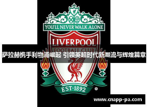 萨拉赫携手利物浦崛起 引领英超时代新潮流与辉煌篇章