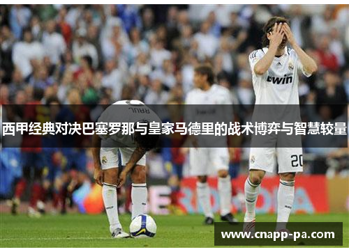 西甲经典对决巴塞罗那与皇家马德里的战术博弈与智慧较量